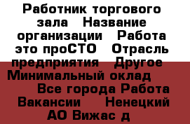 Работник торгового зала › Название организации ­ Работа-это проСТО › Отрасль предприятия ­ Другое › Минимальный оклад ­ 22 700 - Все города Работа » Вакансии   . Ненецкий АО,Вижас д.